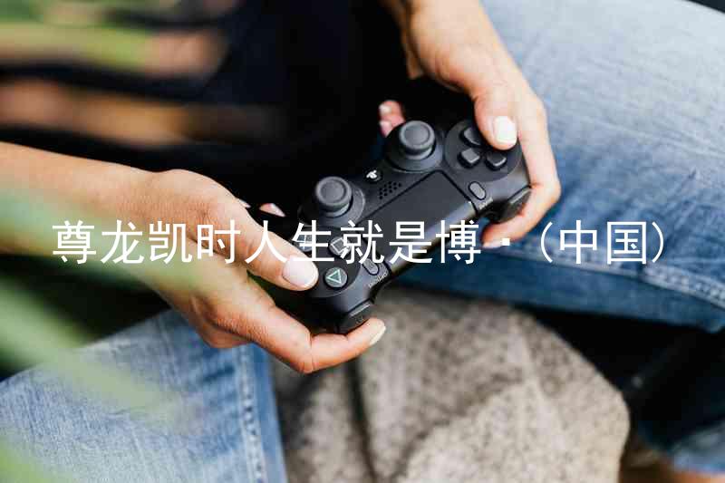 尊龙凯时人生就是博·(中国)